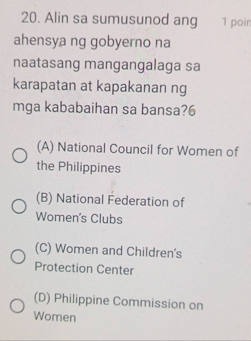 Alin sa sumusunod ang 1 poin
ahensya ng gobyerno na
naatasang mangangalaga sa
karapatan at kapakanan ng
mga kababaihan sa bansa?6
(A) National Council for Women of
the Philippines
(B) National Federation of
Women's Clubs
(C) Women and Children's
Protection Center
(D) Philippine Commission on
Women