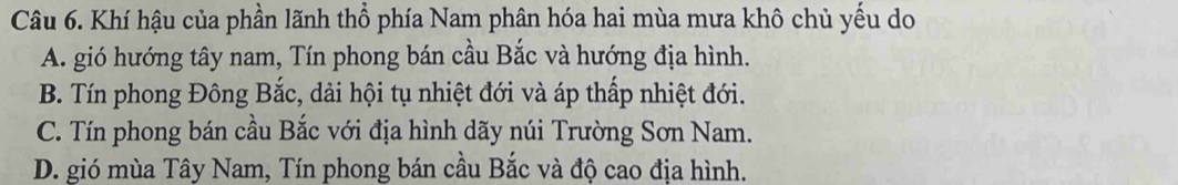 Khí hậu của phần lãnh thổ phía Nam phân hóa hai mùa mưa khô chủ yếu do
A. gió hướng tây nam, Tín phong bán cầu Bắc và hướng địa hình.
B. Tín phong Đông Bắc, dải hội tụ nhiệt đới và áp thấp nhiệt đới.
C. Tín phong bán cầu Bắc với địa hình dãy núi Trường Sơn Nam.
D. gió mùa Tây Nam, Tín phong bán cầu Bắc và độ cao địa hình.