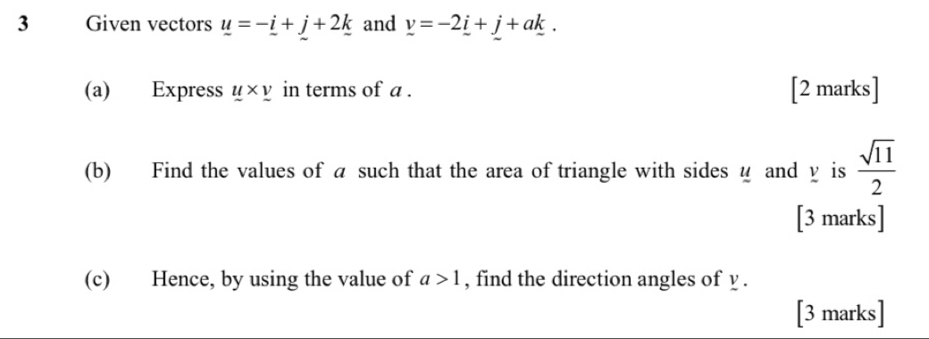 Given vectors u=-_ i+j+2k and v=-2i+j+ak. 
(a) Express _ u* _ v in terms of a. [2 marks] 
(b) Find the values of a such that the area of triangle with sides u and y is  sqrt(11)/2 
[3 marks] 
(c) Hence, by using the value of a>1 , find the direction angles of y. 
[3 marks]