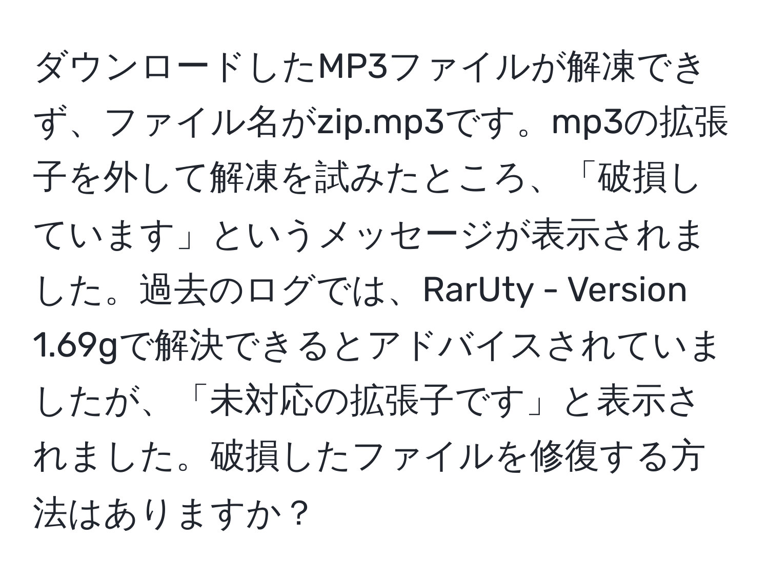 ダウンロードしたMP3ファイルが解凍できず、ファイル名がzip.mp3です。mp3の拡張子を外して解凍を試みたところ、「破損しています」というメッセージが表示されました。過去のログでは、RarUty - Version 1.69gで解決できるとアドバイスされていましたが、「未対応の拡張子です」と表示されました。破損したファイルを修復する方法はありますか？