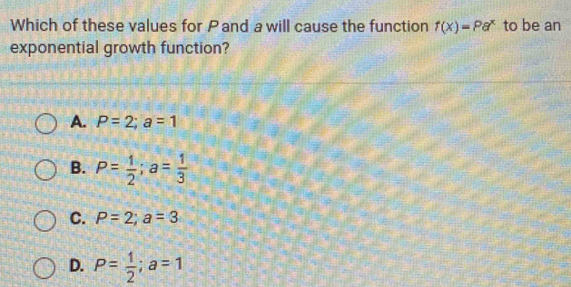 Which of these values for Pand a will cause the function f(x)=Pa^x to be an
exponential growth function?
A. P=2; a=1
B. P= 1/2 ; a= 1/3 
C. P=2; a=3
D. P= 1/2 ; a=1