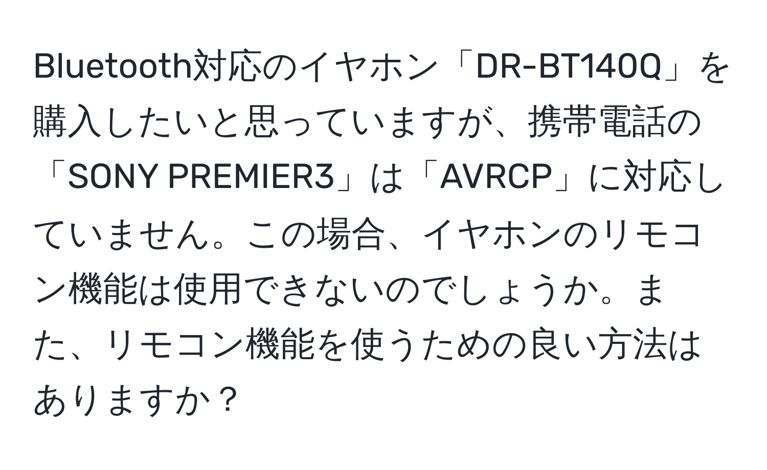 Bluetooth対応のイヤホン「DR-BT140Q」を購入したいと思っていますが、携帯電話の「SONY PREMIER3」は「AVRCP」に対応していません。この場合、イヤホンのリモコン機能は使用できないのでしょうか。また、リモコン機能を使うための良い方法はありますか？