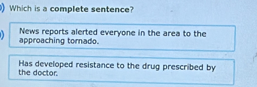 )Which is a complete sentence? 
News reports alerted everyone in the area to the 
approaching tornado. 
Has developed resistance to the drug prescribed by 
the doctor.