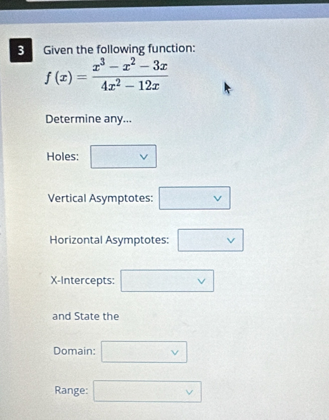 Given the following function:
f(x)= (x^3-x^2-3x)/4x^2-12x 
Determine any... 
Holes: □ vee 
Vertical Asymptotes: □ vee 
Horizontal Asymptotes: □ vee 
X-Intercepts: □ vee 
and State the 
Domain: □ vee 
Range: □ vee 