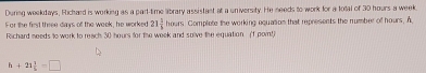 During weekdays, Fichard is working as a part-time library assistant at a university. He needs to work for a total of 30 hours a week
For the first three days of the wook, he worked 21 1/5 houn rs. Complete the working equation that represents the number of hours. A 
Richard needs to work to reach 30 hours for the week and sulve the equation (f pornt)
h+21 1/h =□