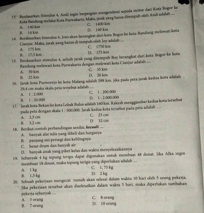 Berdasarkan Stimulus 4, Andi ingin berpergian mengendarai sepeda motor dari Kota Bogor ke
Kota Bandung melalui Kota Purwakarta. Maka, jarak yang harus ditempuh oleh Andi adalah ....
A. 140 km C. 1400 km
B. 14 km D. 140 km
14. Berdasarkan Stimulus 4, Joni akan berangkat dari kota Bogor ke kota Bandung melewati kota
Cianjur. Maka, jarak yang harus di tempuh oleh Joy adalah ....
A. 175 km C. 1750 km
B. ` 17,5 km D. 1,75 km
15. Berdasarkan stimulus 4, selisih jarak yang ditempuh Boy berangkat dari kota Bogor ke kota
Bandung melewati kota Purwakarta dengan melewati kota Cianjur adalah ....
A. 30 km C. 35 km
B. 25 km D. 20 km
16. Jarak kota Purworejo ke kota Malang adalah 588 km. jika pada peta jarak kedua kota adalah .
29,4 cm maka skala peta tersebut adalah ....
A. 1:2.000
C, 1:200.000
B. 1:20.000
D. 1:2.000.000
17. Jarak kota Bekasi ke kota Lebak Bulus adalah 160 km. Rakesh menggambar kedua kota tersebut
pada peta dengan skala 1:500.000. Jarak kedua kota tersebut pada peta adalah …
A. 2,3 cm C. 23 cm
B. 3,2 cm D 32 cm
18. Berikut contoh perbandingan senilai, kecuali ....
A. banyak alat tulis yang dibeli dan harganya
B. panjang sisi persegi dan kelilingnya
C. besar drum dan banyak air
D. banyak anak yang piket kelas dan waktu menyelesaikannya
19. Sebanyak 4 kg tepung terigu dapat digunakan untuk membuat 48 donat. Jika Alka ingin
membuar 18 donat, maka tepung terigu yang diperlukan adalah ....
A. 1 kg C. 1, 75 kg
B. 1,5 kg D. 2 kg
20. Sebuah pekerjaan mengecat rumah akan selesai dalam waktu 10 hari oleh 5 orang pekerja.
Jika pekerjaan tersebut akan diselesaikan dalam waktu 5 hari, maka diperlukan tambahan
pekerja sębanyak ....
A. 5 orang
C. 8 orang
B. 7 orang D. 10 orang