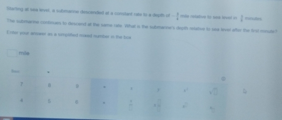 Starting at sea level, a submarine descended at a constant rate to a depth of - 3/4  mile relative to sea level in  5/8  minutes
The submarine continues to descend at the same rate. What is the submarine's depth relative to sea level after the first minute?
Enter your answer as a simplified mixed number in the box
mile