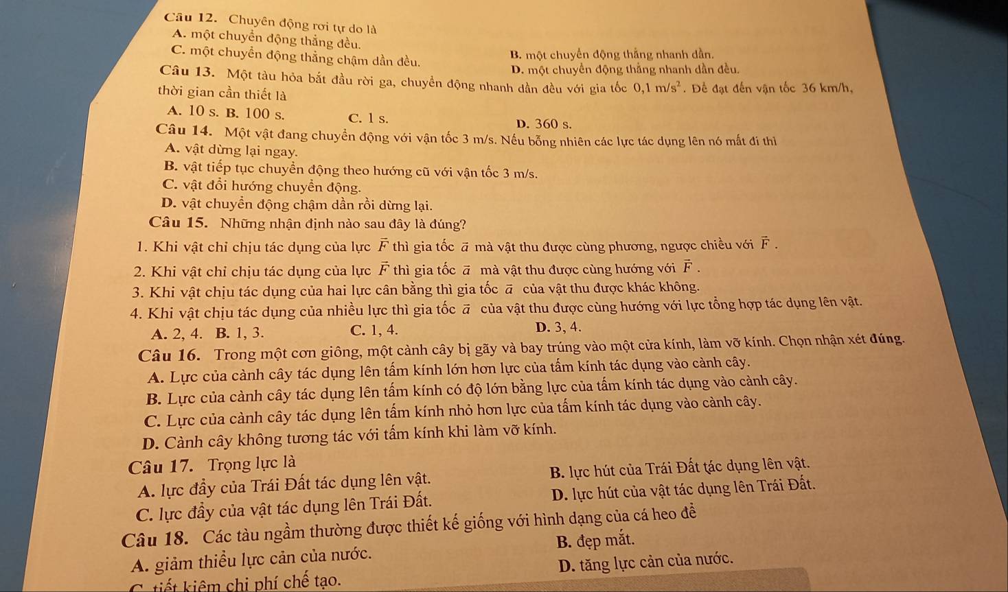 Chuyên động rơi tự do là
A. một chuyển động thắng đều.
C. một chuyền động thẳng chậm dần đều.
B. một chuyển động thắng nhanh dần.
D. một chuyền động thằng nhanh dần đều.
Câu 13. Một tàu hỏa bắt đầu rời ga, chuyền động nhanh dần đều với gia tốc 0,1m/s^2
thời gian cần thiết là  . Để đạt đến vận tốc 36 km/h,
A. 10 s. B. 100 s. C. 1 s. D. 360 s.
Câu 14. Một vật đang chuyển động với vận tốc 3 m/s. Nếu bỗng nhiên các lực tác dụng lên nó mất đi thì
A. vật dừng lại ngay.
B. vật tiếp tục chuyền động theo hướng cũ với vận tốc 3 m/s.
C. vật đổi hướng chuyền động.
D. vật chuyển động chậm dần rồi dừng lại.
Câu 15. Những nhận định nào sau đây là đúng?
1. Khi vật chỉ chịu tác dụng của lực vector F thì gia tốc ā mà vật thu được cùng phương, ngược chiều với vector F.
2. Khi vật chỉ chịu tác dụng của lực vector F thì gia tốc ā mà vật thu được cùng hướng với vector F.
3. Khi vật chịu tác dụng của hai lực cân bằng thì gia tốc ā của vật thu được khác không.
4. Khi vật chịu tác dụng của nhiều lực thì gia tốc ā của vật thu được cùng hướng với lực tổng hợp tác dụng lên vật.
A. 2, 4. B. 1, 3. C. 1, 4. D. 3, 4.
Câu 16. Trong một cơn giông, một cành cây bị gãy và bay trúng vào một cửa kính, làm vỡ kính. Chọn nhận xét đúng.
A. Lực của cành cây tác dụng lên tấm kính lớn hơn lực của tấm kính tác dụng vào cảnh cây.
B. Lực của cành cây tác dụng lên tấm kính có độ lớn bằng lực của tấm kính tác dụng vào cảnh cây.
C. Lực của cành cây tác dụng lên tấm kính nhỏ hơn lực của tấm kính tác dụng vào cành cây.
D. Cành cây không tương tác với tấm kính khi làm vỡ kính.
Câu 17. Trọng lực là
A. lực đầy của Trái Đất tác dụng lên vật. B. lực hút của Trái Đất tác dụng lên vật.
C. lực đầy của vật tác dụng lên Trái Đất. D. lực hút của vật tác dụng lên Trái Đất.
Câu 18. Các tàu ngầm thường được thiết kế giống với hình dạng của cá heo đề
A. giảm thiểu lực cản của nước. B. đẹp mắt.
C uết kiêm chi phí chế tạo. D. tăng lực cản của nước.
