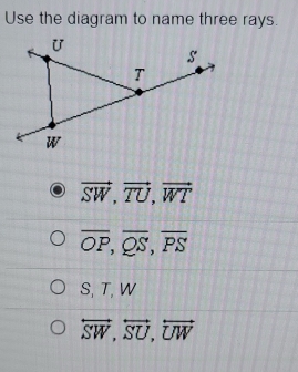 Use the diagram to name three rays.
vector SW, vector TU, vector WT
overline OP, overline QS, overline PS
S, T, W
overleftrightarrow SW, overleftrightarrow SU, overleftrightarrow UW