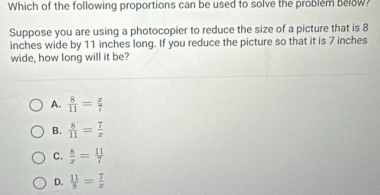 Which of the following proportions can be used to solve the problem below?
Suppose you are using a photocopier to reduce the size of a picture that is 8
inches wide by 11 inches long. If you reduce the picture so that it is 7 inches
wide, how long will it be?
A.  8/11 = x/7 
B.  8/11 = 7/x 
C.  8/x = 11/7 
D.  11/8 = 7/x 