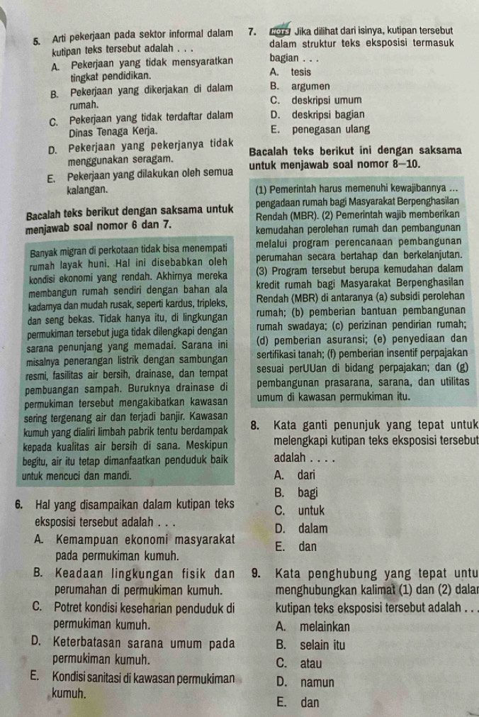 Arti pekerjaan pada sektor informal dalam 7. 1e Jika dilihat dari isinya, kutipan tersebut
dalam struktur teks eksposisi termasuk
kutipan teks tersebut adalah . . . bagian . . .
A. Pekerjaan yang tidak mensyaratkan
tingkat pendidikan. A. tesis
B. Pekerjaan yang dikerjakan di dalam B. argumen
rumah. C. deskripsi umum
C. Pekerjaan yang tidak terdaftar dalam D. deskripsi bagian
Dinas Tenaga Kerja. E. penegasan ulang
D. Pekerjaan yang pekerjanya tidak Bacalah teks berikut ini dengan saksama
menggunakan seragam.
E. Pekerjaan yang dilakukan oleh semua untuk menjawab soal nomor 8-10.
kalangan. (1) Pemerintah harus memenuhi kewajibannya ...
Bacalah teks berikut dengan saksama untuk pengadaan rumah bagi Masyarakat Berpenghasilan
Rendah (MBR). (2) Pemerintah wajib memberikan
menjawab soal nomor 6 dan 7. kemudahan perolehan rumah dan pembangunan
Banyak migran di perkotaan tidak bisa menempati melalui program perencanaan pembangunan
rumah layak huni. Hal ini disebabkan oleh perumahan secara bertahap dan berkelanjutan.
kondisi ekonomi yang rendah. Akhirnya mereka (3) Program tersebut berupa kemudahan dalam
membangun rumah sendiri dengan bahan ala kredit rumah bagi Masyarakat Berpenghasilan
kadarnya dan mudah rusak, seperti kardus, tripleks, Rendah (MBR) di antaranya (a) subsidi perolehan
dan seng bekas. Tidak hanya itu, di lingkungan rumah; (b) pemberian bantuan pembangunan
permukiman tersebut juga tidak dilengkapi dengan rumah swadaya; (c) perizinan pendirian rumah;
sarana penunjang yang memadai. Sarana ini (d) pemberian asuransi; (e) penyediaan dan
misalnya penerangan listrik dengan sambungan sertifikasi tanah; (f) pemberian insentif perpajakan
resmi, fasilitas air bersih, drainase, dan tempat sesuai perUUan di bidang perpajakan; dan (g)
pembuangan sampah. Buruknya drainase di pembangunan prasarana, sarana, dan utilitas
permukiman tersebut mengakibatkan kawasan umum di kawasan permukiman itu.
sering tergenang air dan terjadi banjir. Kawasan
kumuh yang dialiri limbah pabrik tentu berdampak 8. Kata ganti penunjuk yang tepat untuk
kepada kualitas air bersih di sana. Meskipun melengkapi kutipan teks eksposisi tersebut
begitu, air itu tetap dimanfaatkan penduduk baik adalah . . . .
untuk mencuci dan mandi. A. dari
B. bagi
6. Hal yang disampaikan dalam kutipan teks C. untuk
eksposisi tersebut adalah . . . D. dalam
A. Kemampuan ekonomi masyarakat E. dan
pada permukiman kumuh.
B. Keadaan lingkungan fisik dan 9. Kata penghubung yang tepat untu
perumahan di permukiman kumuh. menghubungkan kalimat (1) dan (2) dalar
C. Potret kondisi keseharian penduduk di kutipan teks eksposisi tersebut adalah . . .
permukiman kumuh. A. melainkan
D. Keterbatasan sarana umum pada B. selain itu
permukiman kumuh. C. atau
E. Kondisi sanitasi di kawasan permukiman D. namun
kumuh.
E. dan