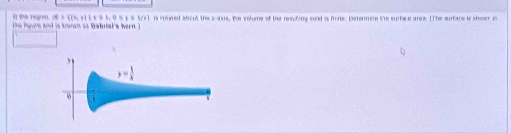 if the regan vector alpha =((x,y)|x≥slant 1,0=1/y)|s is rotated about the x-axis, the volume of the resulting solid is finite. Determine the surface area. (The surface is shown in
the igure and is known as Gabriel's hern )
y
y= 1/x 
0