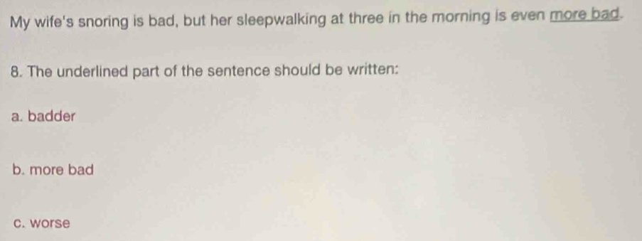 My wife's snoring is bad, but her sleepwalking at three in the morning is even more bad.
8. The underlined part of the sentence should be written:
a. badder
b. more bad
c. worse