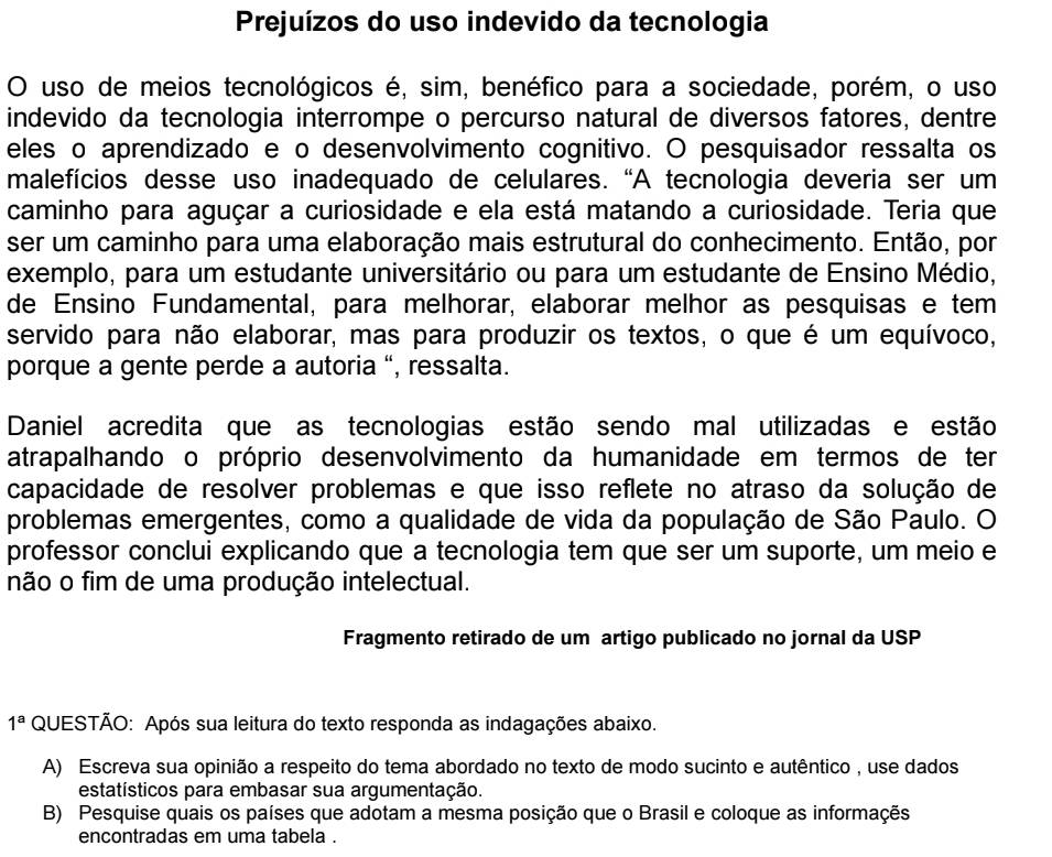 Prejuízos do uso indevido da tecnologia
O uso de meios tecnológicos é, sim, benéfico para a sociedade, porém, o uso
indevido da tecnologia interrompe o percurso natural de diversos fatores, dentre
eles o aprendizado e o desenvolvimento cognitivo. O pesquisador ressalta os
malefícios desse uso inadequado de celulares. “A tecnologia deveria ser um
caminho para aguçar a curiosidade e ela está matando a curiosidade. Teria que
ser um caminho para uma elaboração mais estrutural do conhecimento. Então, por
exemplo, para um estudante universitário ou para um estudante de Ensino Médio,
de Ensino Fundamental, para melhorar, elaborar melhor as pesquisas e tem
servido para não elaborar, mas para produzir os textos, o que é um equívoco,
porque a gente perde a autoria “, ressalta.
Daniel acredita que as tecnologias estão sendo mal utilizadas e estão
atrapalhando o próprio desenvolvimento da humanidade em termos de ter
capacidade de resolver problemas e que isso reflete no atraso da solução de
problemas emergentes, como a qualidade de vida da população de São Paulo. O
professor conclui explicando que a tecnologia tem que ser um suporte, um meio e
não o fim de uma produção intelectual.
Fragmento retirado de um artigo publicado no jornal da USP
1^a QUESTÃO: Após sua leitura do texto responda as indagações abaixo.
A) Escreva sua opinião a respeito do tema abordado no texto de modo sucinto e autêntico , use dados
estatísticos para embasar sua argumentação.
B) Pesquise quais os países que adotam a mesma posição que o Brasil e coloque as informaçes
encontradas em uma tabela .