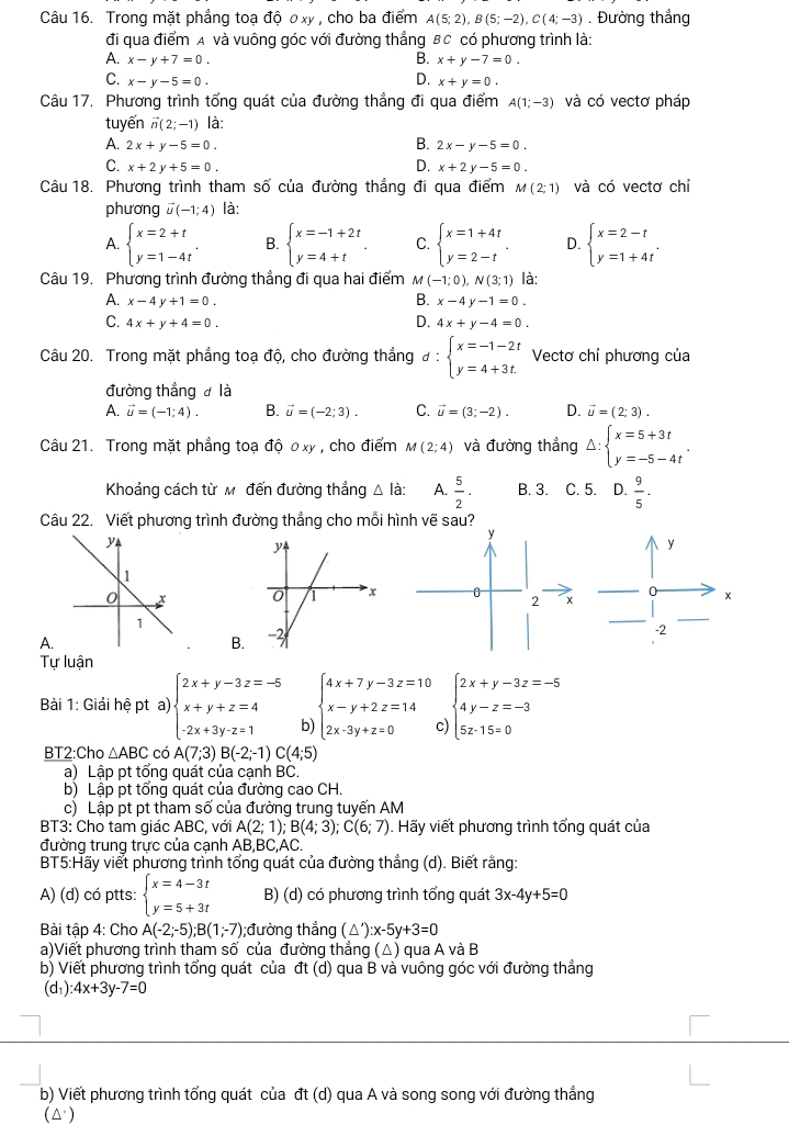 Trong mặt phẳng toạ độ 0 xy , cho ba điểm A(5;2),B(5;-2),C(4;-3). Đường thắng
đi qua điểm A và vuông góc với đường thẳng BC có phương trình là:
A. x-y+7=0. B. x+y-7=0.
D.
C. x-y-5=0. x+y=0.
Câu 17. Phương trình tổng quát của đường thẳng đi qua điểm A(1;-3) và có vectơ pháp
tuyến vector n(2;-1) là:
B.
A. 2x+y-5=0. 2x-y-5=0.
D.
C. x+2y+5=0. x+2y-5=0.
Câu 18. Phương trình tham số của đường thẳng đi qua điểm M(2;1) và có vectơ chỉ
phương vector u(-1;4) là:
A. beginarrayl x=2+t y=1-4tendarray. . B. beginarrayl x=-1+2t y=4+tendarray. . C. beginarrayl x=1+4t y=2-tendarray. . D. beginarrayl x=2-t y=1+4tendarray. .
Câu 19. Phương trình đường thẳng đi qua hai điểm m (-1;0),N(3;1) là:
A. x-4y+1=0. B. x-4y-1=0.
D.
C. 4x+y+4=0. 4x+y-4=0.
Câu 20. Trong mặt phẳng toạ độ, cho đường thắng d:beginarrayl x=-1-2t y=4+3t.endarray. Vectơ chỉ phương của
đường thẳng  là
A. vector u=(-1;4). B. vector u=(-2;3). C. vector u=(3;-2). D. vector u=(2;3).
Câu 21. Trong mặt phẳng toạ độ ơ xy , cho điểm M(2;4) và đường thắng Delta :beginarrayl x=5+3t y=-5-4tendarray. .
Khoảng cách từ Mô đến đường thắng △ la: A.  5/2 . B. 3. C. 5. D.  9/5 .
Câu 22. Viết phương trình đường thẳng cho mỗi hình vẽ sau?
A.
B.
Tự luận
Bài 1: Giải hệ pt a) )beginarrayl 2x+y-3z=-5 x+y+z=4 -2x+3y-z=1endarray. b beginarrayl 4x+7y-3z=10 x-y+2z=14 2x-3y+z=0endarray. c beginarrayl 2x+y-3z=-5 4y-z=-3 5z-15=0endarray.
BT2:Cho △ ABC có A(7;3)B(-2;-1)C(4;5)
a) Lập pt tổng quát của cạnh BC.
b) Lập pt tổng quát của đường cao CH.
c) Lập pt pt tham số của đường trung tuyến AM
BT3: Cho tam giác ABC, với A(2;1);B(4;3);C(6;7). Hãy viết phương trình tổng quát của
đường trung trực của cạnh AE.BC.AC.
BT5:Hãy viết phương trình tổng quát của đường thẳng (d). Biết rằng:
A) (d) có ptts: beginarrayl x=4-3t y=5+3tendarray. B) (d) có phương trình tổng quát 3x-4y+5=0
Bài tập 4: Cho A(-2;-5);B(1;-7);đường thắng (△ '):x-5y+3=0
a)Viết phương trình tham số của đường thẳng (△) qua A và B
b) Viết phương trình tổng quát của đt (d) qua B và vuông góc với đường thẳng
(d₁) :4x+3y-7=0
b) Viết phương trình tổng quát của đt (d) qua A và song song với đường thẳng
(△)