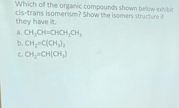 Which of the organic compounds shown below exhibit
cis-trans isomerism? Show the isomers structure if
they have it.
a. CH_3CH=CHCH_2CH_3
b. CH_2=C(CH_3)_2
C. CH_2=CH(CH_3)