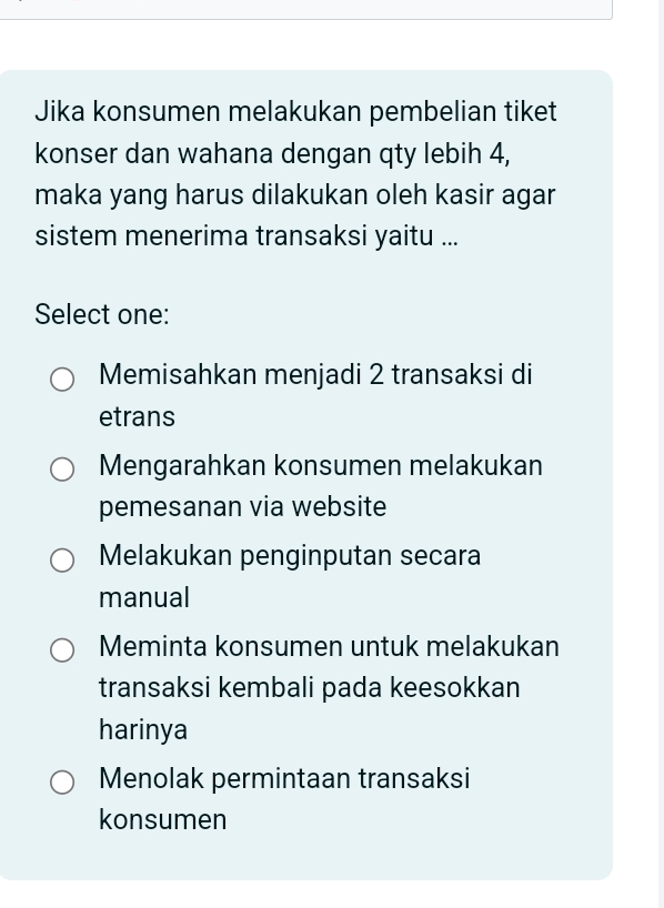 Jika konsumen melakukan pembelian tiket
konser dan wahana dengan qty lebih 4,
maka yang harus dilakukan oleh kasir agar
sistem menerima transaksi yaitu ...
Select one:
Memisahkan menjadi 2 transaksi di
etrans
Mengarahkan konsumen melakukan
pemesanan via website
Melakukan penginputan secara
manual
Meminta konsumen untuk melakukan
transaksi kembali pada keesokkan
harinya
Menolak permintaan transaksi
konsumen