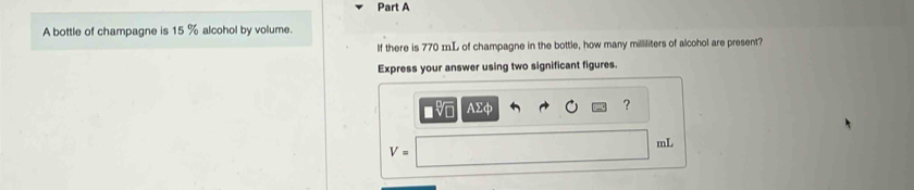 A bottle of champagne is 15 % alcohol by volume. 
If there is 770 mL of champagne in the bottle, how many milliliters of alcohol are present? 
Express your answer using two significant figures. 
AΣφ 
?
mL
V=