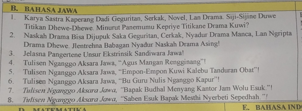 BAHASA JAWA 
1. Karya Sastra Kaperang Dadi Geguritan, Serkak, Novel, Lan Drama. Siji-Sijine Duwe 
Titikan Dhewe-Dhewe. Minurut Panemumu Kepriye Titikane Drama Kuwi? 
2. Naskah Drama Bisa Dijupuk Saka Geguritan, Cerkak, Nyadur Drama Manca, Lan Ngripta 
Drama Dhewe. Jlentrehna Babagan Nyadur Naskah Drama Asing! 
3. Jelasna Pangertene Unsur Ekstrinsik Sandiwara Jawa! 
4. Tulisen Nganggo Aksara Jawa, “Agus Mangan Rengginang”! 
5. Tulisen Nganggo Aksara Jawa, “Empon-Empon Kuwi Kalebu Tanduran Obat”! 
6. Tulisen Nganggo Aksara Jawa, “Bu Guru Nulis Nganggo Kapur”! 
7. Tulisen Nganggo Aksara Jawa, “Bapak Budhal Menyang Kantor Jam Wolu Esuk.”! 
8. Tulisen Nganggo Aksara Jawa, “Saben Esuk Bapak Mesthi Nyerbeti Sepedhah.”! 
E. BAHASA IND