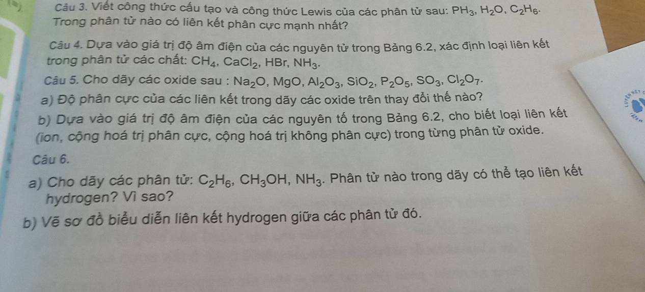 Viết công thức cấu tạo và công thức Lewis của các phân tử sau: PH_3, H_2O, C_2H_6. 
Trong phân tử nào có liên kết phân cực mạnh nhất? 
Câu 4. Dựa vào giá trị độ âm điện của các nguyên tử trong Bảng 6.2, xác định loại liên kết 
trong phân tử các chất: CH_4, CaCl_2 ,HBr, NH_3. 
Câu 5. Cho dãy các oxide sau : Na_2O, MgO, Al_2O_3, SiO_2, P_2O_5, SO_3, Cl_2O_7. 
a) Độ phân cực của các liên kết trong dãy các oxide trên thay đổi thế nào? 
b) Dựa vào giá trị độ âm điện của các nguyên tố trong Bảng 6.2, cho biết loại liên kết 
(ion, cộng hoá trị phân cực, cộng hoá trị không phân cực) trong từng phân tử oxide. 
Câu 6. 
a) Cho dãy các phân tử: C_2H_6, CH_3OH, NH_3. Phân tử nào trong dãy có thể tạo liên kết 
hydrogen? Vì sao? 
b) Vẽ sơ đồ biểu diễn liên kết hydrogen giữa các phân tử đó.