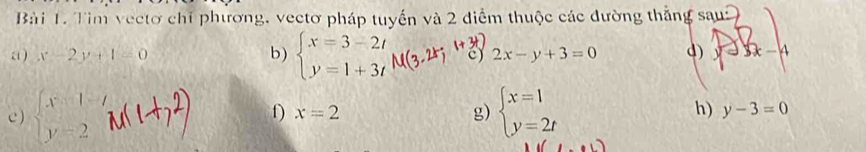 Tìm vectơ chỉ phương, vectơ pháp tuyến và 2 điểm thuộc các đường thắng sau: 
“) x-2y+1=0 b) beginarrayl x=3-2t y=1+3tendarray.  M(3,2k;1^* c) 2x-y+3=0 d) 23x-4
D x=2
g) 
e ) beginarrayl x-1= y=2endarray. beginarrayl x=1 y=2tendarray. h) y-3=0
(1,1)