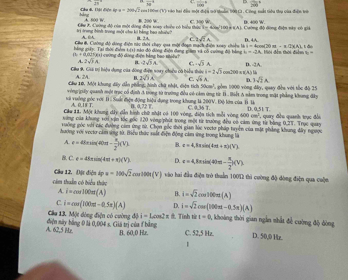 overline (25)^S
B. overline (50)^S
D.
C. overline 100s frac 200s
Câu 6. Đặt điện áp u=200sqrt(2)cos 100π t(V) ) vào hai đầu một điện trở thuần 100Ω. Công suất tiêu thụ của điện trở
bằng
A. 800 W. B. 200 W C. 300 W. D. 400 W.
Câu 7. Cường độ của một dòng điện xoay chiều có biểu thức i=4cos^2100π t(A) ). Cường độ dòng điện này có giá
trị trung bình trong một chu kì bằng bao nhiêu?
A. 0A. B. 2A. C. 2sqrt(2)A. D. 4A.
Câu 8. Cường độ dòng điện tức thời chạy qua một đoạn mạch điện xoay chiều là i=4cos (20π t-π /2)(A)
bằng giây. Tại thời điểm t_1(s) 0 nào đó dòng điện đang giảm và có cường độ bằng i_1=-2A. Hỏi đến thời điểm , t đo
t_2=
(t_1+0,025)(s) cường độ dòng điện bằng bao nhiêu?
A. 2sqrt(3)A. B. -2sqrt(3)A. C. -sqrt(3)A. D. -2A.
Câu 9. Giá trị hiệu dụng của dòng điện xoay chiều có biểu thức i=2sqrt(3)cos 200 π t(A) là
A. 2A. B. 2sqrt(3)A. C. sqrt(6)A. D. 3sqrt(2)A.
Câu 10. Một khung dây dẫn phẳng, hình chữ nhật, diện tích 50cm^2 , gồm 1000 vòng dây, quay đều với tốc độ 25
vòng/giây quanh một trục cố định Δ trong từ trường đều có cảm ứng từ vector B. Biết △ nam trong mặt phẳng khung dây
và vuông góc với vector B. Suất điện động hiệu dụng trong khung là 200V. Độ lớn của vector B là
A. 0,18 T. B. 0,72 T. C. 0,36 T. D. 0,51 T.
Câu 11. Một khung dây dẫn hình chữ nhật có 100 vòng, diện tích mỗi vòng 600cm^2 , quay đều quanh trục đối
xứng của khung với vận tốc góc 120 vòng/phút trong một từ trường đều có cảm ứng từ bằng 0,2T. Trục quay
vuông góc với các đường cảm ứng từ. Chọn gốc thời gian lúc vectơ pháp tuyến của mặt phẳng khung dây ngược
hướng với vectơ cảm ứng từ. Biểu thức suất điện động cảm ứng trong khung là
A. e=48π sin (40π t- π /2 )(V).
B. e=4,8π sin (4π t+π )(V).
B. C. e=48π sin (4π t+π )(V).
D. e=4,8π sin (40π t- π /2 )(V).
Câu 12. Đặt điện áp u=100sqrt(2)cos 100t(V) vào hai đầu điện trở thuần 100Ω thì cường độ dòng điện qua cuộn
cảm thuần có biểu thức
A. i=cos 100π t(A)
B. i=sqrt(2)cos 100π t(A)
C. i=cos (100π t-0,5π )(A)
D. i=sqrt(2)cos (100π t-0,5π )(A)
Câu 13. Một dòng điện có cường độ i=I_0cos 2π ft :, Tính từ t=0 , khoảng thời gian ngắn nhất đề cường độ dòng
điện này bằng 0 là 0,004 s. Giá trị của f bằng
B. 60,0 Hz. C. 52,5 Hz.
A. 62,5 Hz. D. 50,0 Hz.
1