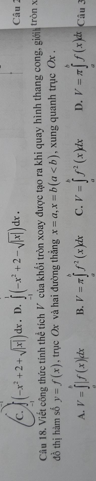 C. (-x^2+2+sqrt(|x|))dx. D. ∈t _1^(1(-x^2)+2-sqrt(|x|))dx. Câu 2
Câu 18. Viết công thức tính thể tích V của khối tròn xoay được tạo ra khi quay hình thang cong, giớih tròn x
đồ thị hàm số y=f(x) , trục Ox và hai đường thắng x=a, x=b(a , xung quanh trục Ox.
B.
A. V=∈tlimits _a^(b|f(x)|dx V=π ∈tlimits _a^bf^2)(x)dx C. V=∈tlimits _a^(bf^2)(x)dx D. V=π ∈tlimits _a^bf(x)dx Câu 3