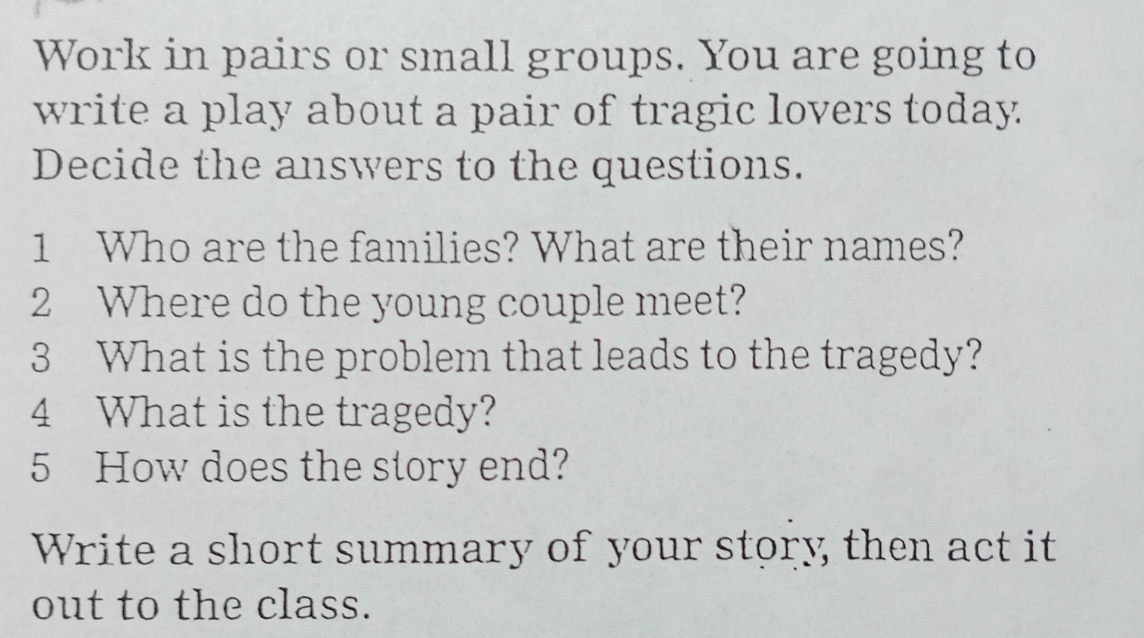 Work in pairs or small groups. You are going to 
write a play about a pair of tragic lovers today. 
Decide the answers to the questions. 
1 Who are the families? What are their names? 
2 Where do the young couple meet? 
3 What is the problem that leads to the tragedy? 
4 What is the tragedy? 
5 How does the story end? 
Write a short summary of your story then act it 
out to the class.