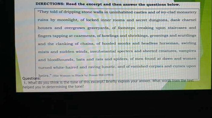 DIRECTIONS: Read the excerpt and then answer the questions below. 
“They told of dripping stone walls in uninhabited castles and of ivy-clad monastery 
ruins by moonlight, of locked inner rooms and secret dungeons, dank charnel 
houses and overgrown graveyards, of footsteps creaking upon staircases and 
fingers tapping at casements, of howlings and shriekings, groanings and scuttlings 
and the clanking of chains, of hooded monks and headless horseman, swirling 
mists and sudden winds, insubstantial specters and sheeted creatures, vampires 
and bloodhounds, bats and rats and spiders, of men found at dawn and women 
turned white-haired and raving lunatic, and of vanished corpses and curses upon 
Questions heirs." (The Woman in Black by Susan Hill (1983) 
1. What do you think is the tone of this excerpt? Briefly explain your answer. What words from the text 
helped you in determining the tone?