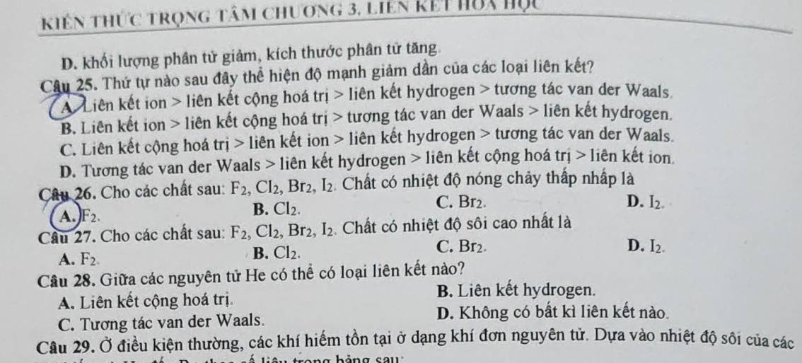 kiên thức trọng tâm chương 3, liên kết hòa Học
D. khối lượng phân tử giảm, kích thước phân tử tăng.
Câu 25. Thứ tự nào sau đây thể hiện độ mạnh giảm dần của các loại liên kết?
A Liên kết ion > liên kết cộng hoá trị > liên kết hydrogen > tương tác van der Waals.
B. Liên kết ion > liên kết cộng hoá trị > tương tác van der Waals > liên kết hydrogen,
C. Liên kết cộng hoá trj> liên kết ion > liên kết hydrogen > tương tác van der Waals.
D. Tương tác van der Waals > liên kết hydrogen > liên kết cộng hoá trị > liên kết ion
Câu 26. Cho các chất sau: F_2, Cl_2, Br_2, I_2 Chất có nhiệt độ nóng chảy thấp nhấp là
A.) F_2.
B. Cl_2.
C. Br_2 D. I_2. 
Câu 27. Cho các chất sau: F_2, Cl_2, Br_2, I_2 Chất có nhiệt độ sôi cao nhất là
C. Br_2. D. I_2.
A. F_2.
B. Cl_2. 
Câu 28. Giữa các nguyên tử He có thể có loại liên kết nào?
A. Liên kết cộng hoá trị
B. Liên kết hydrogen.
C. Tương tác van der Waals.
D. Không có bất kì liên kết nào.
Câu 29. Ở điều kiện thường, các khí hiếm tồn tại ở dạng khí đơn nguyên tử. Dựa vào nhiệt độ sôi của các