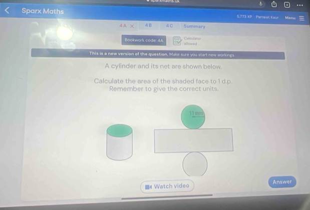 Sparx Maths 5,773 XP Parnest Kaur Menu 
4A χ 4B 4 C Summary 
Calculator 
Bookwork code: 4A allowed 
This is a new version of the question. Make sure you start new workings 
A cylinder and its net are shown below. 
Calculate the area of the shaded face to 1 d.p. 
Remember to give the correct units. 
11mm 
Watch video Answer