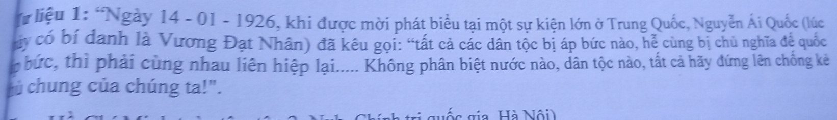 # liệu 1: “Ngày 14 - 01 - 1926, khi được mời phát biểu tại một sự kiện lớn ở Trung Quốc, Nguyễn Ái Quốc (lúc 
áy có bí danh là Vương Đạt Nhân) đã kêu gọi: “tất cả các dân tộc bị áp bức nào, hễ cùng bị chủ nghĩa để quốc 
bức, thì phải cùng nhau liên hiệp lại..... Không phân biệt nước nào, dân tộc nào, tất cả hãy đứng lên chống kẻ 
hủ chung của chúng ta!". 
ố c gia Hà Nội)