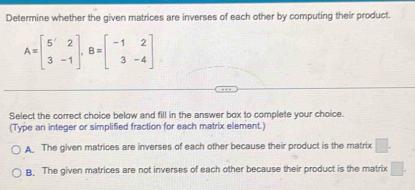 Determine whether the given matrices are inverses of each other by computing their product.
A=beginbmatrix 5'&2 3&-1endbmatrix , B=beginbmatrix -1&2 3&-4endbmatrix
Select the correct choice below and fill in the answer box to complete your choice.
(Type an integer or simplified fraction for each matrix element.)
A. The given matrices are inverses of each other because their product is the matrix □.
B. The given matrices are not inverses of each other because their product is the matrix □.