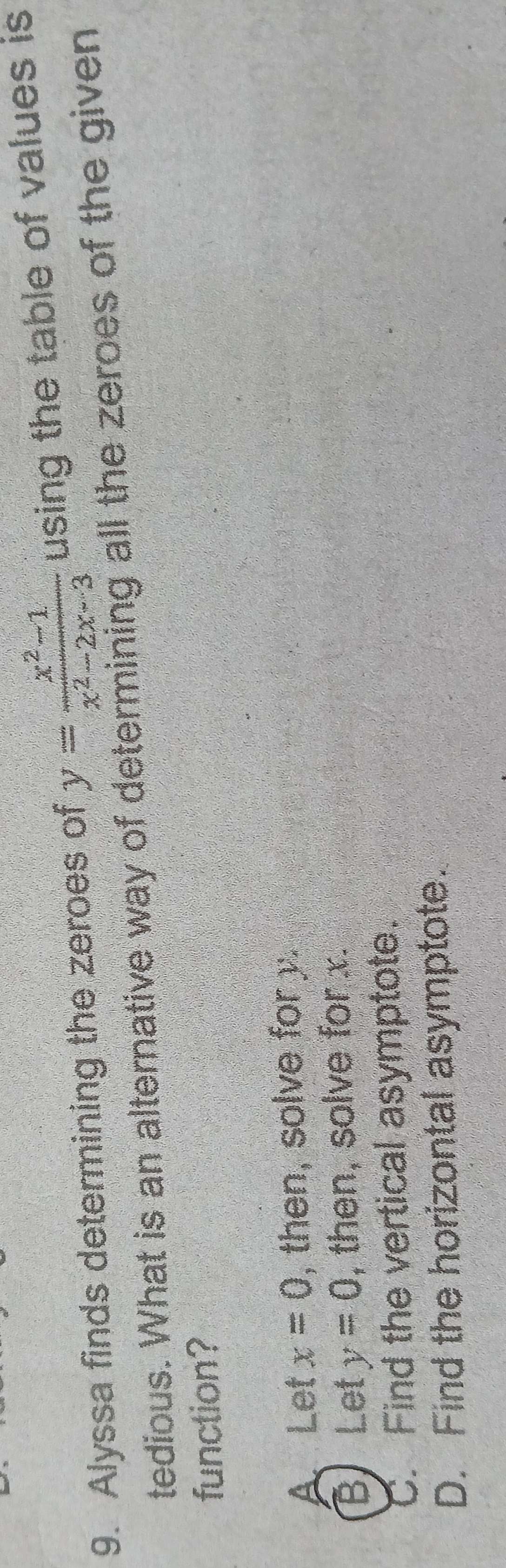 Alyssa finds determining the zeroes of y= (x^2-1)/x^2-2x-3  using the table of values is
tedious. What is an alternative way of determining all the zeroes of the given
function?
A Let x=0 , then, solve for y.
B Let y=0 , then, solve for x.
C. Find the vertical asymptote.
D. Find the horizontal asymptote.