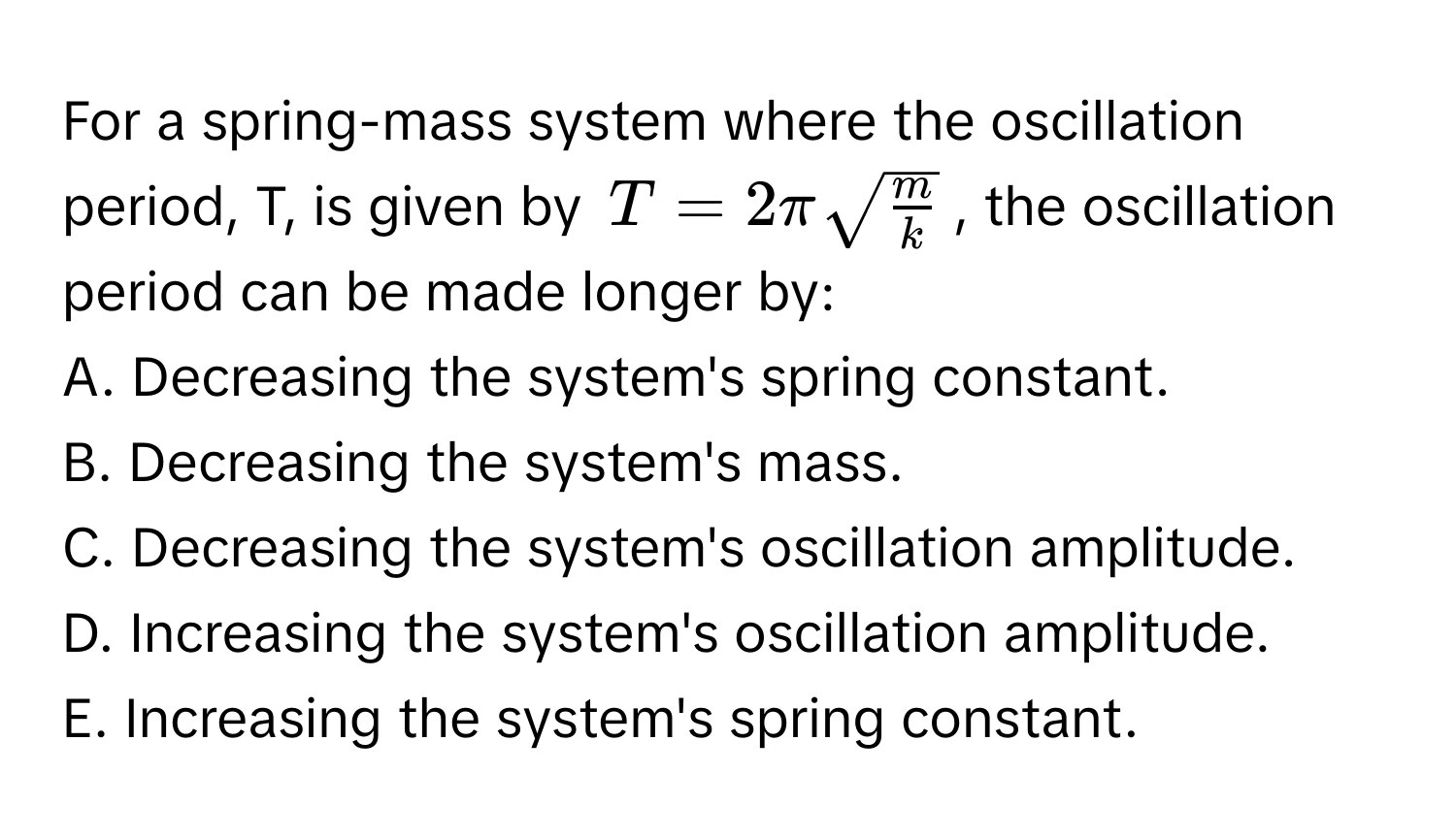 For a spring-mass system where the oscillation period, T, is given by $T = 2πsqrt(fracm)k$, the oscillation period can be made longer by:

A. Decreasing the system's spring constant.
B. Decreasing the system's mass.
C. Decreasing the system's oscillation amplitude.
D. Increasing the system's oscillation amplitude.
E. Increasing the system's spring constant.