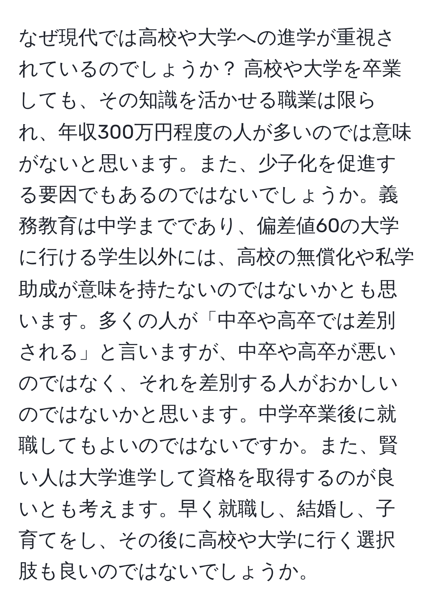 なぜ現代では高校や大学への進学が重視されているのでしょうか？ 高校や大学を卒業しても、その知識を活かせる職業は限られ、年収300万円程度の人が多いのでは意味がないと思います。また、少子化を促進する要因でもあるのではないでしょうか。義務教育は中学までであり、偏差値60の大学に行ける学生以外には、高校の無償化や私学助成が意味を持たないのではないかとも思います。多くの人が「中卒や高卒では差別される」と言いますが、中卒や高卒が悪いのではなく、それを差別する人がおかしいのではないかと思います。中学卒業後に就職してもよいのではないですか。また、賢い人は大学進学して資格を取得するのが良いとも考えます。早く就職し、結婚し、子育てをし、その後に高校や大学に行く選択肢も良いのではないでしょうか。