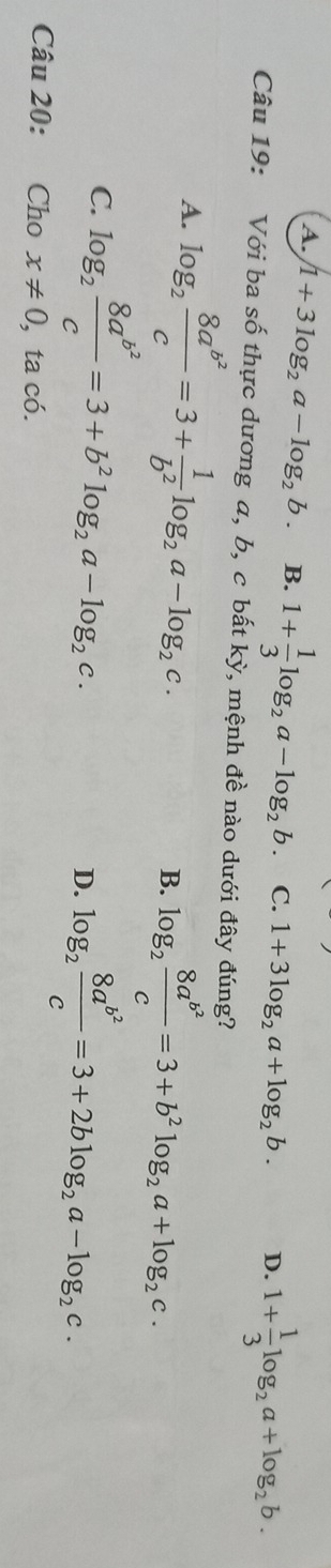 A. 1+3log _2a-log _2b. B. 1+ 1/3 log _2a-log _2b. C. 1+3log _2a+log _2b. D. 1+ 1/3 log _2a+log _2b. 
Câu 19: Với ba số thực dương a, b, c bất kỳ, mệnh đề nào dưới đây đúng?
A. log _2frac 8a^(b^2)c=3+ 1/b^2 log _2a-log _2c. B. log _2frac 8a^(b^2)c=3+b^2log _2a+log _2c.
C. log _2frac 8a^(b^2)c=3+b^2log _2a-log _2c.
D. log _2frac 8a^(b^2)c=3+2blog _2a-log _2c. 
Câu 20: Cho x!= 0 , ta có.