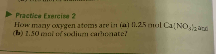 Practice Exercise 2 
How many oxygen atoms are in (a) (.25 mol Ca(NO_3)_2 and 
(b) 1.50 mol of sodium carbonate?