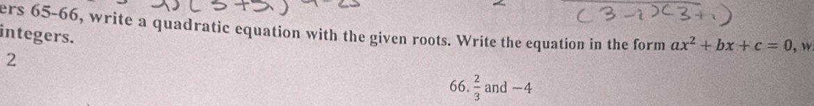 ers 65-66, write a quadratic equation with the given roots. Write the equation in the form ax^2+bx+c=0 , w 
integers. 
2 
66.  2/3  and -4