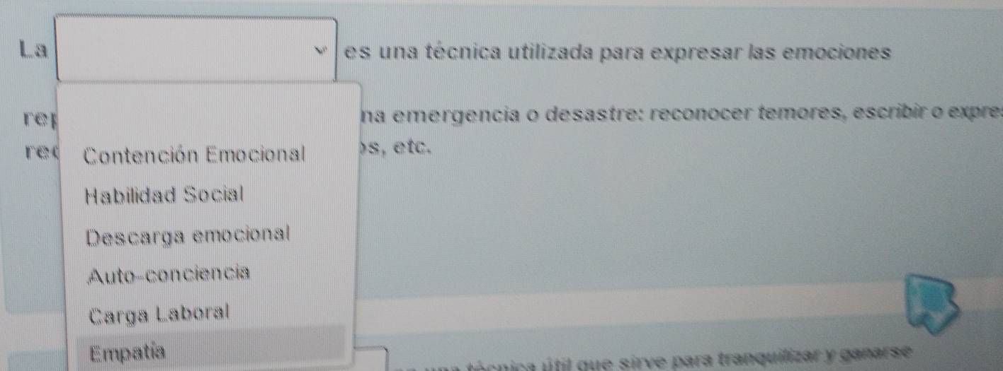 La es una técnica utilizada para expresar las emociones
reí na emergencia o desastre: reconocer temores, escribir o expre,
re( Contención Emocional )s, etc.
Habilidad Social
Descarga emocional
Auto-conciencia
Carga Laboral
Empatía
úcnica útil que sirve para tranquilizar y ganarse