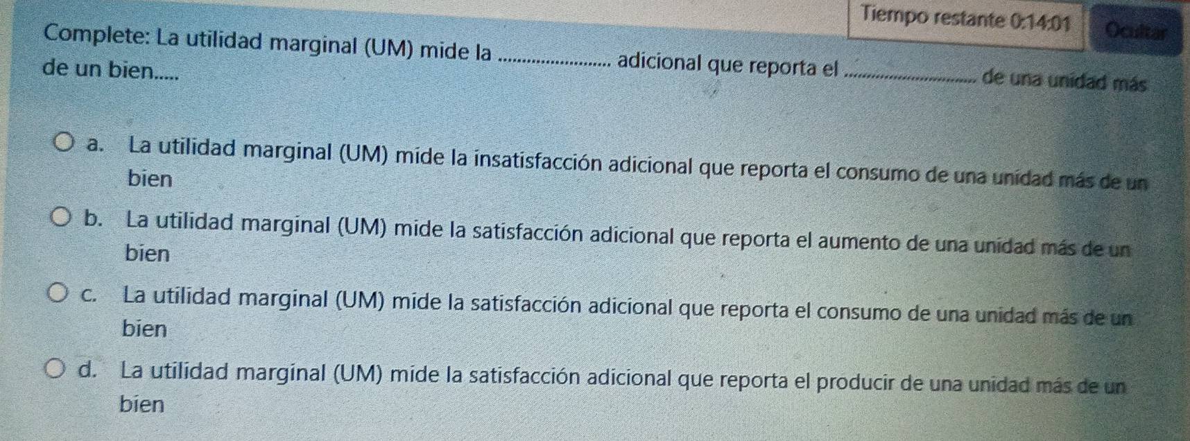 Tiempo restante 0:14:01 Ocultar
Complete: La utilidad marginal (UM) mide la_ adicional que reporta el _de una unidad más
de un bien.....
a. La utilidad marginal (UM) mide la insatisfacción adicional que reporta el consumo de una unidad más de un
bien
b. La utilidad marginal (UM) mide la satisfacción adicional que reporta el aumento de una unidad más de un
bien
c. La utilidad marginal (UM) mide la satisfacción adicional que reporta el consumo de una unidad más de un
bien
d. La utilidad marginal (UM) mide la satisfacción adicional que reporta el producir de una unidad más de un
bien