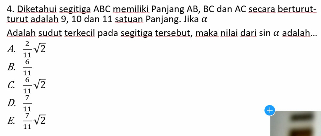 Diketahui segitiga ABC memiliki Panjang AB, BC dan AC secara berturut-
turut adalah 9, 10 dan 11 satuan Panjang. Jika α
Adalah sudut terkecil pada segitiga tersebut, maka nilai dari sin α adalah...
A.  2/11 sqrt(2)
B.  6/11 
C.  6/11 sqrt(2)
D.  7/11 
_
E.  7/11 sqrt(2)