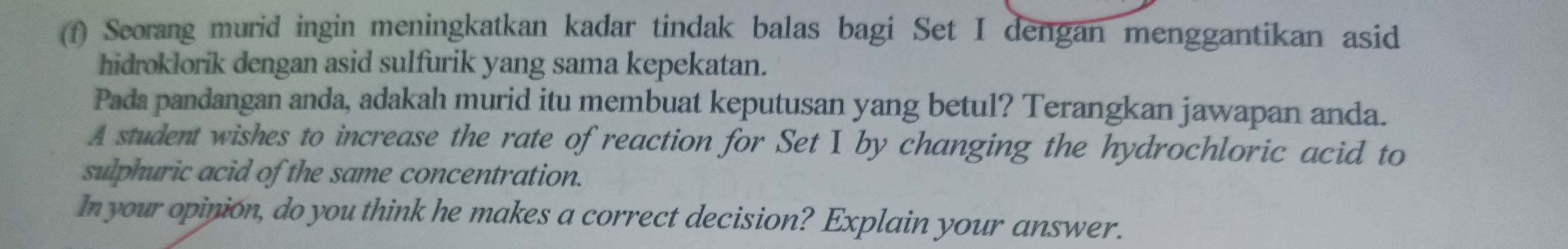 Seorang murid ingin meningkatkan kadar tindak balas bagi Set I dengan menggantikan asid 
hidroklorik dengan asid sulfurik yang sama kepekatan. 
Pada pandangan anda, adakah murid itu membuat keputusan yang betul? Terangkan jawapan anda. 
A student wishes to increase the rate of reaction for Set I by changing the hydrochloric acid to 
sulphuric acid of the same concentration. 
In your opinion, do you think he makes a correct decision? Explain your answer.