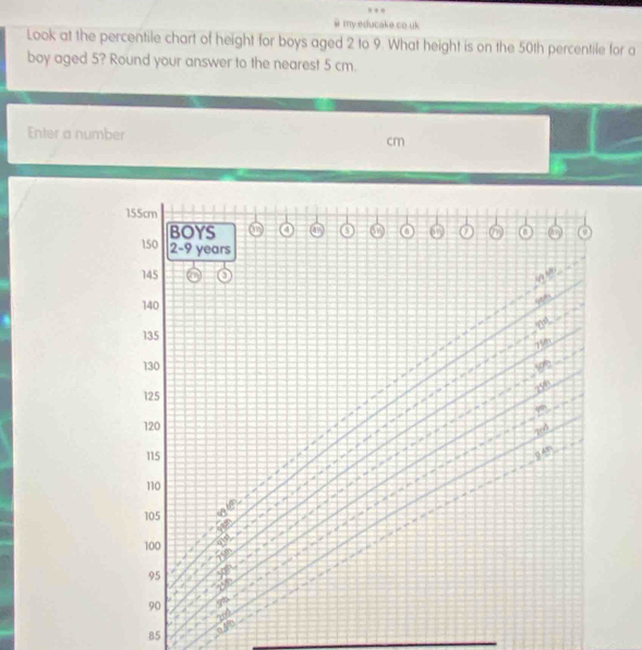 my.educake.co.uk 
Look at the percentile chart of height for boys aged 2 to 9. What height is on the 50th percentile for a 
boy aged 5? Round your answer to the nearest 5 cm. 
Enter a number
cm
155cm
BOYS a 
a
150 2-9 years
145
140

135
75th
130
196
296
125
120
2r4
115
110
105
100
95
90
2nd
49
B5