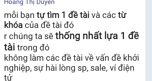 Hoang Thị Duyen 
mỗi bạn tự tìm 1 đề tài và các từ 
khóa của đề tài đó 
r chúng ta sẽ thống nhất lựa 1 đề 
tài trong đó 
không làm các đề tài về vấn đề khởi 
nghiệp, sự hài lòng sp, sale, ví điện 
tử