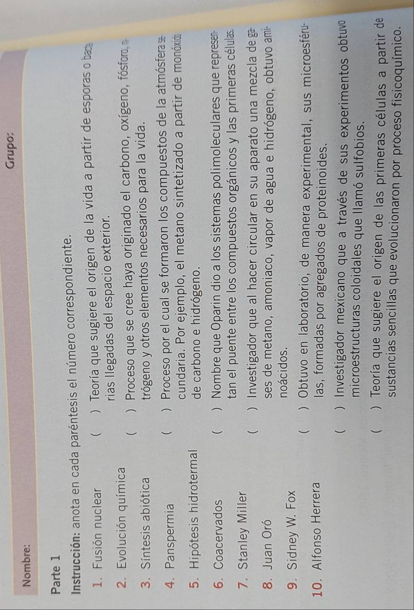 Grupo: 
Nombre: 
Parte 1 
Instrucción: anota en cada paréntesis el número correspondiente. 
1. Fusión nuclear  ) Teoría que sugiere el origen de la vida a partir de esporas o ba 
rias Ilegadas del espacio exterior. 
2. Evolución química 
( ) Proceso que se cree haya originado el carbono, oxígeno, fósforo, 
3. Síntesis abiótica trógeno y otros elementos necesarios para la vida. 
4. Panspermia ) Proceso por el cual se formaron los compuestos de la atmósferas 
( 
cundaria. Por ejemplo, el metano sintetizado a partir de monóxido 
5. Hipótesis hidrotermal de carbono e hidrógeno. 
6. Coacervados  ) Nombre que Oparin dio a los sistemas polimoleculares que represen 
tan el puente entre los compuestos orgánicos y las primeras células. 
7. Stanley Miller 
 ) Investigador que al hacer circular en su aparato una mezcla de 
8. Juan Oró ses de metano, amoniaco, vapor de agua e hidrógeno, obtuvo ami- 
noácidos. 
9. Sidney W. Fox 
( ) Obtuvo en laboratorio, de manera experimental, sus microesféru- 
10. Alfonso Herrera las, formadas por agregados de proteinoides. 
( ) Investigador mexicano que a través de sus experimentos obtuvo 
microestructuras coloidales que llamó sulfobios. 
( . ) Teoría que sugiere el origen de las primeras células a partir de 
sustancias sencillas que evolucionaron por proceso fisicoquímico.