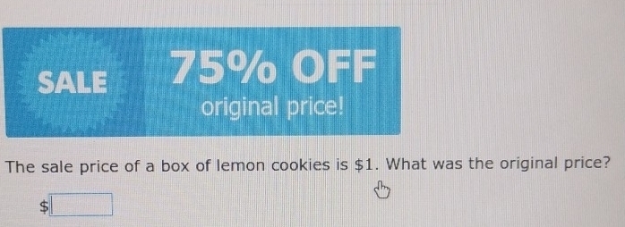 SALE 75% OFF 
original price! 
The sale price of a box of lemon cookies is $1. What was the original price? 
( :□