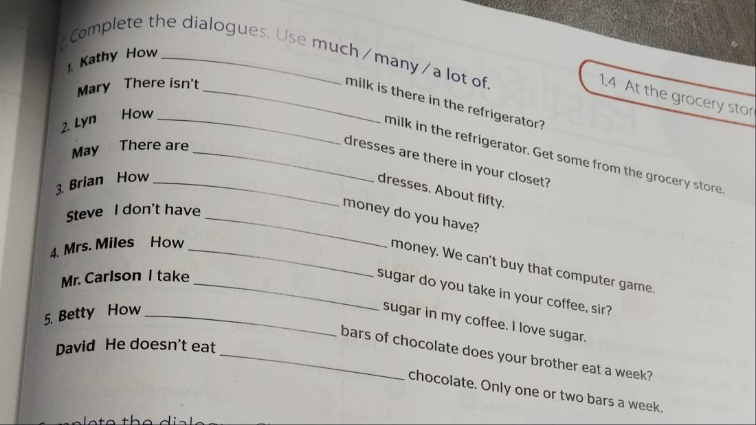 Complete the dialogues. Use much/many/a lot of 
1. Kathy How 
Mary There isn't_ 
1.4 At the grocery stor 
milk is there in the refrigerator? 
2. Lyn a How_ 
May There are_ 
milk in the refrigerator. Get some from the grocery store 
dresses are there in your closet? 
3. Brian How_ 
dresses. About fifty. 
Steve I don't have 
_money do you have? 
4. Mrs. Miles How_ 
money. We can't buy that computer game. 
Mr. Carlson I take_ 
sugar do you take in your coffee, sir? 
5. Betty How_ 
sugar in my coffee. I love sugar. 
David He doesn't eat 
_bars of chocolate does your brother eat a week? 
chocolate. Only one or two bars a week.