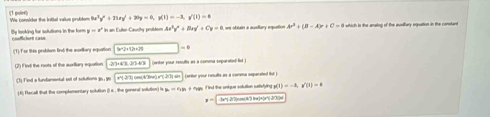 We consider the initial value problem 9x^2y''+21xy'+20y=0, y(1)=-3, y'(1)=0
Dy looking for solutions in the form y=x^r In an Euler-Cauchy problem Ax^2y''+Bxy'+Cy=0 , we obtain a auxiliary equation Ar^3+(B-A)r+C=0 which is the analog of the auxiliary equation in the constant 
cooflicient caso 
(1) For this problem find the auxiliary equation 9t^(wedge)2+12t+20 □ =0
(2) Find the roots of the auxiliary equation -2/3+4/3L· 2/3-4/3i (enter your results as a comma separated list ) 
(3) Find a fundamental set of solutions 1 , 1 x^(wedge)(-2/3)cos (4/3ln x).x^(wedge)(-2/3)sin (enter your results as a comma separated list ) 
(4) Recall that the complementary solution (i.e., the general solution) is y_c=c_1y_1+c_2y_2 Find the unique solution satisfying y(1)=-3, y'(1)=6
y=-3x^(wedge)(-2/3)cos (4/3ln x)+(x^(wedge)(-2/3))sin 1