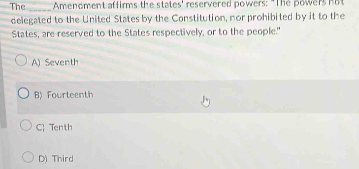 The _ Amendment affirms the states' reservered powers: "The powers not
delegated to the United States by the Constitution, nor prohibited by it to the
States, are reserved to the States respectively, or to the people."
A) Seventh
B) Fourteenth
C) Tenth
D) Third